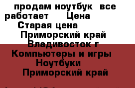 продам ноутбук .все работает . › Цена ­ 6 500 › Старая цена ­ 9 000 - Приморский край, Владивосток г. Компьютеры и игры » Ноутбуки   . Приморский край